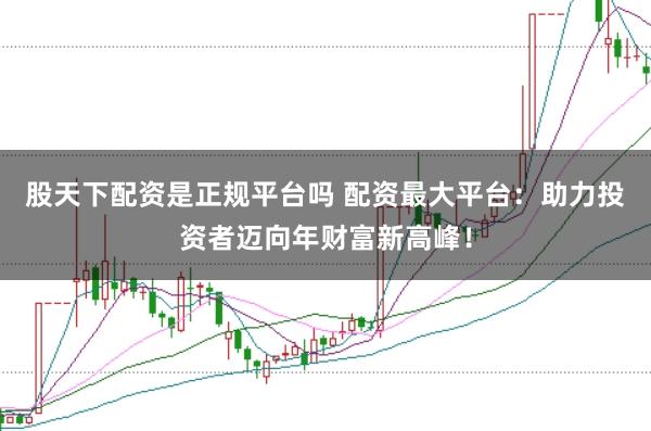 股天下配资是正规平台吗 配资最大平台：助力投资者迈向年财富新高峰！