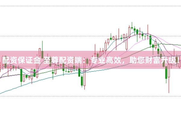 配资保证金 至尊配资端：专业高效，助您财富升级！