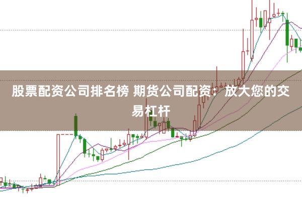 股票配资公司排名榜 期货公司配资：放大您的交易杠杆