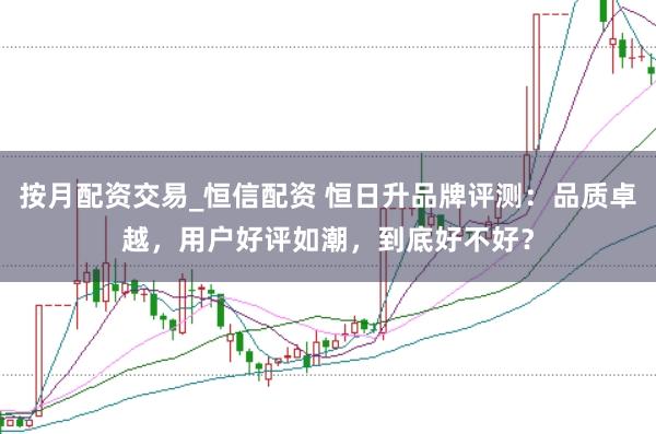 按月配资交易_恒信配资 恒日升品牌评测：品质卓越，用户好评如潮，到底好不好？