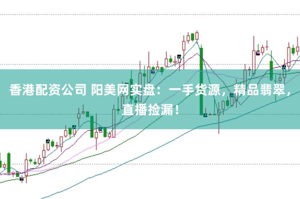 香港配资公司 阳美网实盘：一手货源，精品翡翠，直播捡漏！