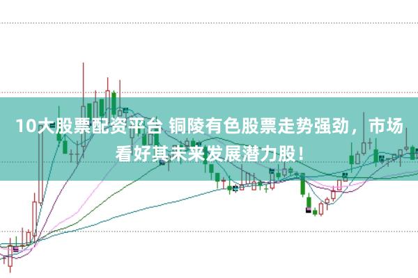 10大股票配资平台 铜陵有色股票走势强劲，市场看好其未来发展潜力股！