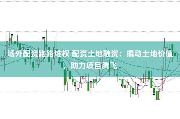 场外配资跑路维权 配资土地融资：撬动土地价值，助力项目腾飞