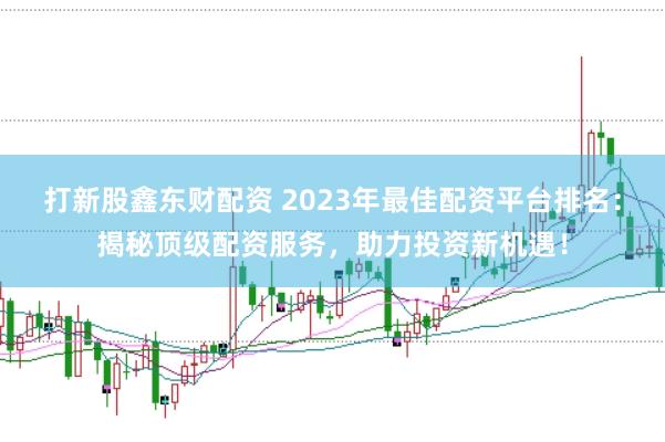 打新股鑫东财配资 2023年最佳配资平台排名：揭秘顶级配资服务，助力投资新机遇！