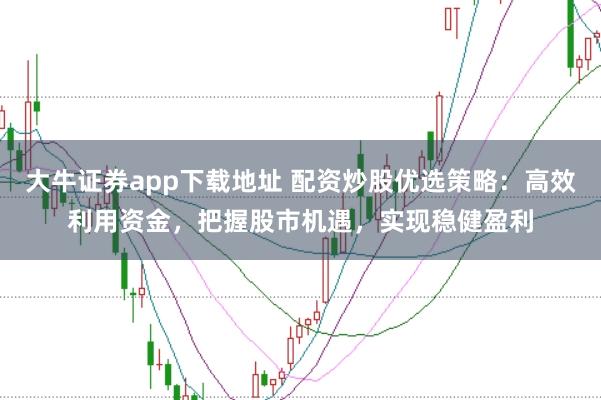 大牛证券app下载地址 配资炒股优选策略：高效利用资金，把握股市机遇，实现稳健盈利