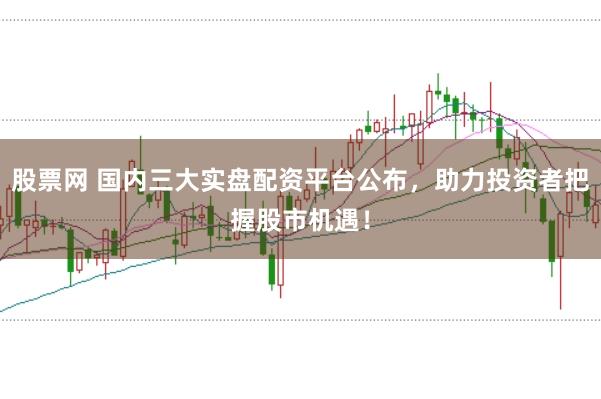 股票网 国内三大实盘配资平台公布，助力投资者把握股市机遇！