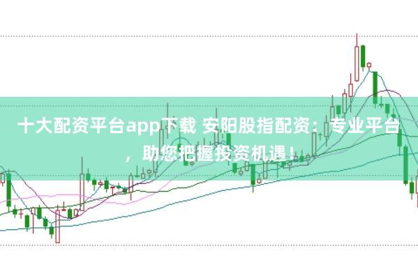 十大配资平台app下载 安阳股指配资：专业平台，助您把握投资机遇！