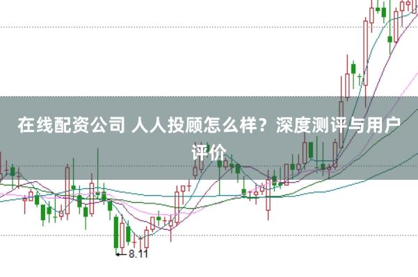 在线配资公司 人人投顾怎么样？深度测评与用户评价