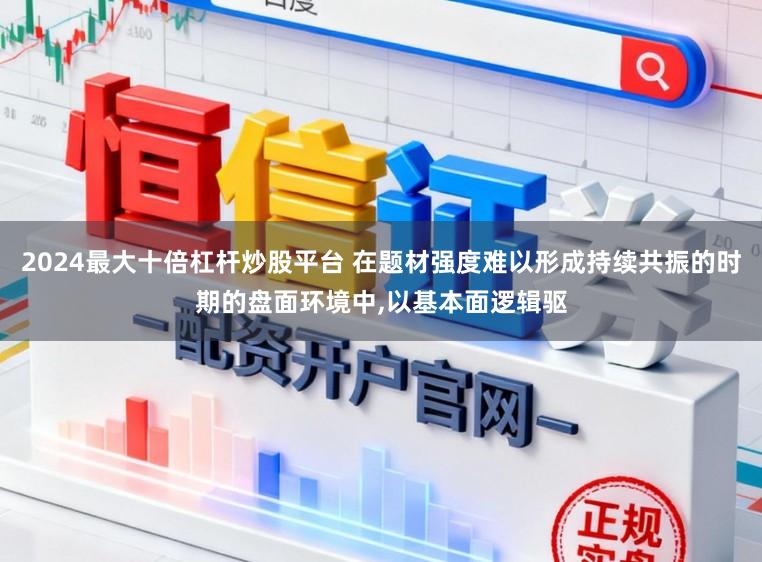 2024最大十倍杠杆炒股平台 在题材强度难以形成持续共振的时期的盘面环境中,以基本面逻辑驱