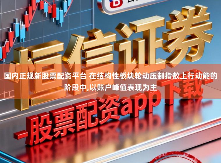 国内正规新股票配资平台 在结构性板块轮动压制指数上行动能的阶段中,以账户峰值表现为主