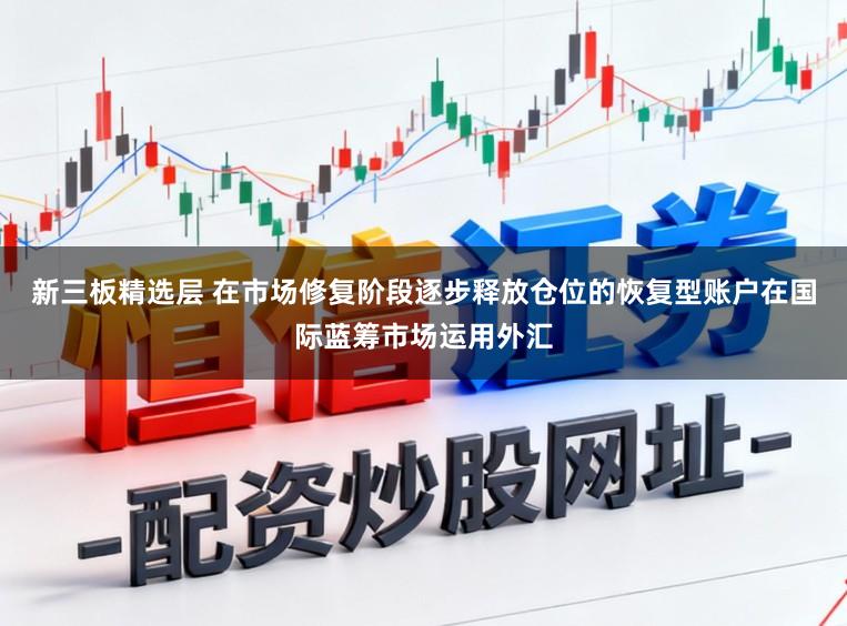 新三板精选层 在市场修复阶段逐步释放仓位的恢复型账户在国际蓝筹市场运用外汇