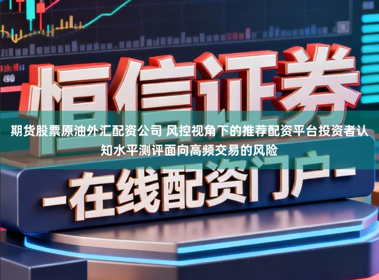 期货股票原油外汇配资公司 风控视角下的推荐配资平台投资者认知水平测评面向高频交易的风险