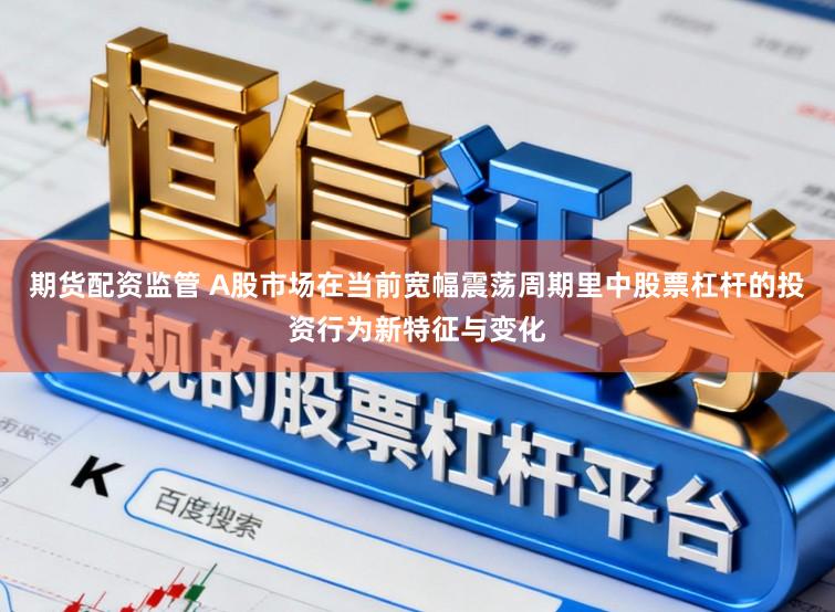 期货配资监管 A股市场在当前宽幅震荡周期里中股票杠杆的投资行为新特征与变化