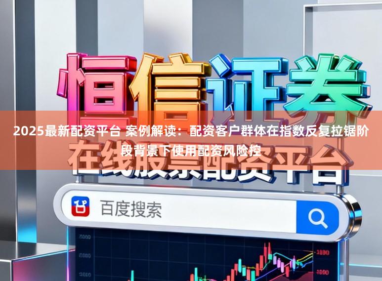 2025最新配资平台 案例解读：配资客户群体在指数反复拉锯阶段背景下使用配资风险控